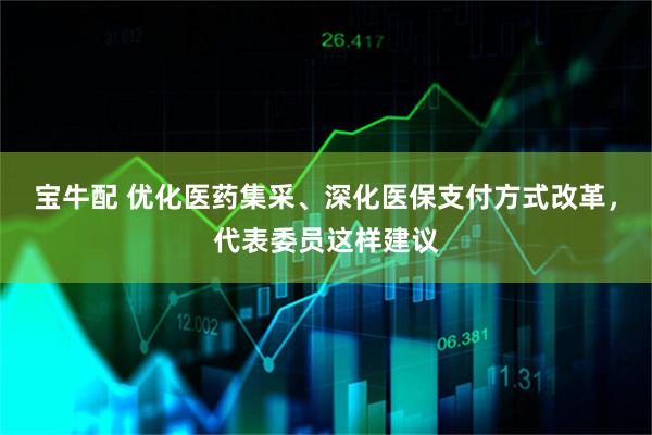 宝牛配 优化医药集采、深化医保支付方式改革，代表委员这样建议