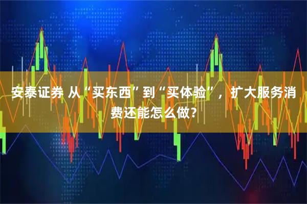 安泰证券 从“买东西”到“买体验”,扩大服务消费还能怎么做?