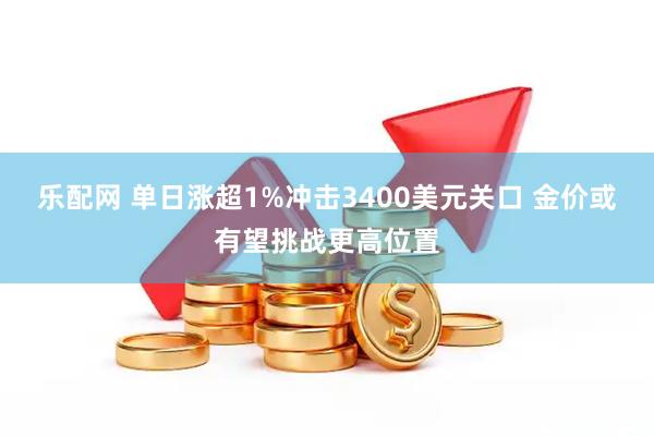 乐配网 单日涨超1%冲击3400美元关口 金价或有望挑战更高位置