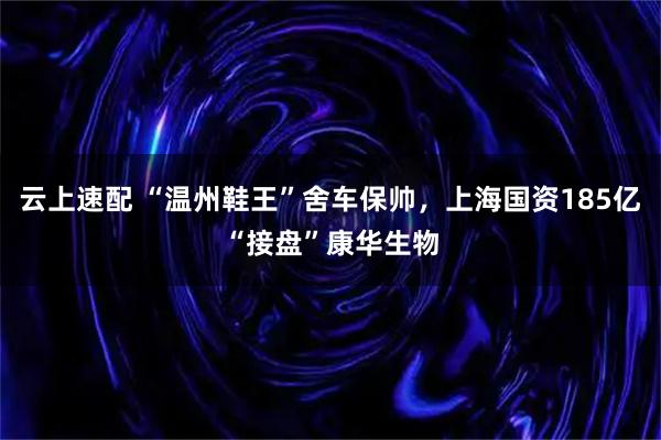 云上速配 “温州鞋王”舍车保帅,上海国资185亿“接盘”康华生物