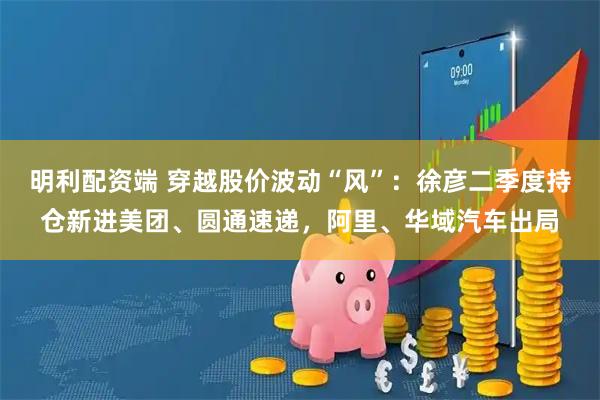 明利配资端 穿越股价波动“风”:徐彦二季度持仓新进美团、圆通速递,阿里、华域汽车出局