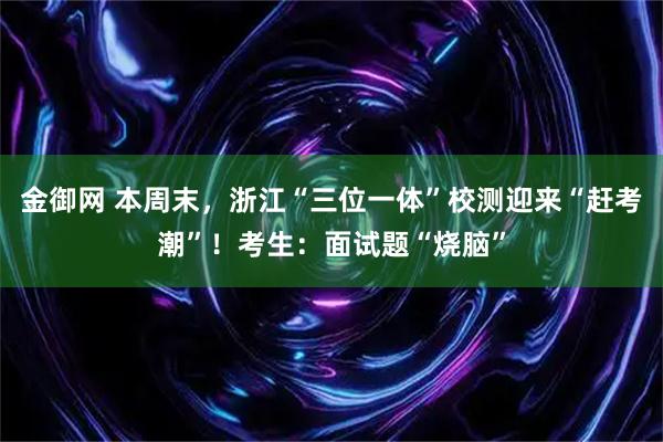 金御网 本周末，浙江“三位一体”校测迎来“赶考潮”！考生：面试题“烧脑”