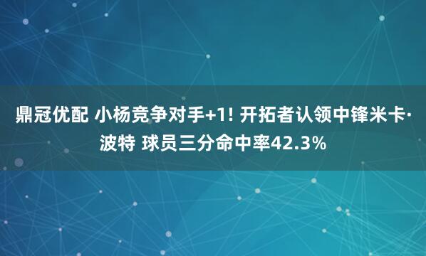 鼎冠优配 小杨竞争对手+1! 开拓者认领中锋米卡·波特 球员三分命中率42.3%