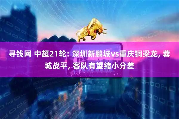 寻钱网 中超21轮: 深圳新鹏城vs重庆铜梁龙, 蓉城战平, 客队有望缩小分差