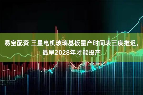 易宝配资 三星电机玻璃基板量产时间表三度推迟，最早2028年才能投产