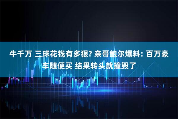 牛千万 三球花钱有多狠? 亲哥鲍尔爆料: 百万豪车随便买 结果转头就撞毁了
